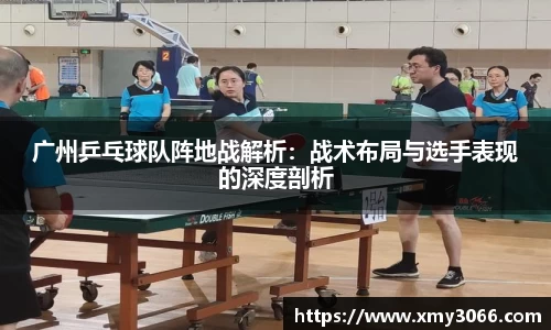 广州乒乓球队阵地战解析：战术布局与选手表现的深度剖析